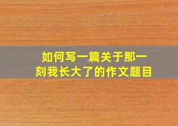 如何写一篇关于那一刻我长大了的作文题目