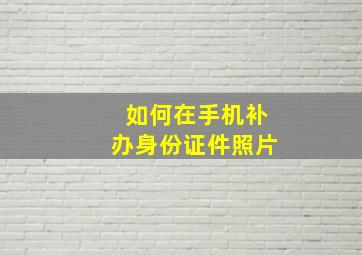 如何在手机补办身份证件照片