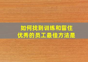 如何找到训练和留住优秀的员工最佳方法是