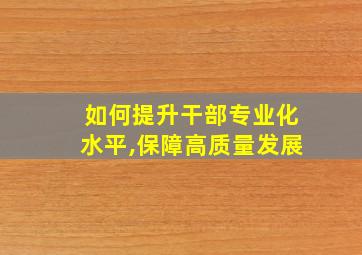 如何提升干部专业化水平,保障高质量发展