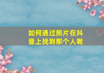 如何通过照片在抖音上找到那个人呢