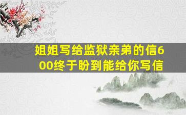 姐姐写给监狱亲弟的信600终于盼到能给你写信