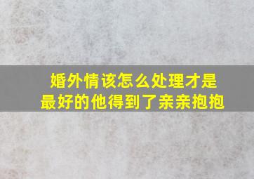 婚外情该怎么处理才是最好的他得到了亲亲抱抱