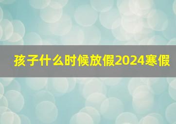 孩子什么时候放假2024寒假