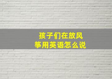 孩子们在放风筝用英语怎么说