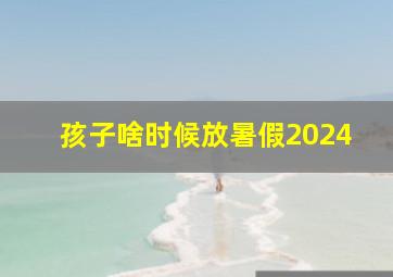 孩子啥时候放暑假2024