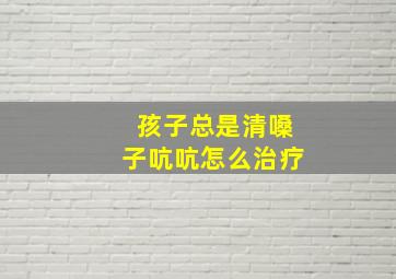 孩子总是清嗓子吭吭怎么治疗