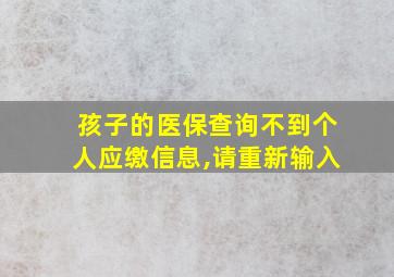 孩子的医保查询不到个人应缴信息,请重新输入