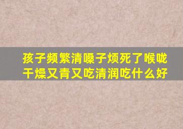 孩子频繁清嗓子烦死了喉咙干燥又青又吃清润吃什么好