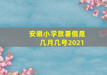 安徽小学放暑假是几月几号2021