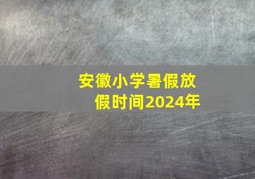 安徽小学暑假放假时间2024年