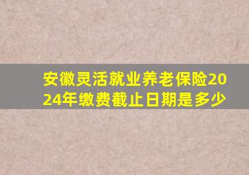 安徽灵活就业养老保险2024年缴费截止日期是多少