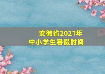 安徽省2021年中小学生暑假时间