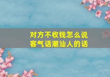 对方不收钱怎么说客气话潮汕人的话