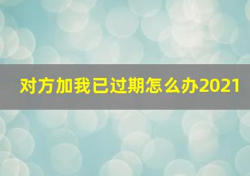 对方加我已过期怎么办2021