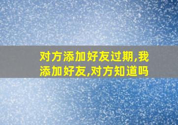 对方添加好友过期,我添加好友,对方知道吗