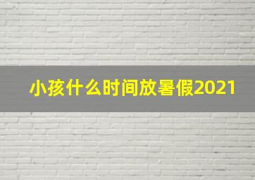 小孩什么时间放暑假2021