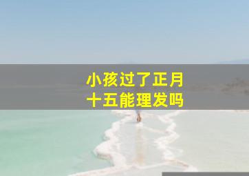 小孩过了正月十五能理发吗