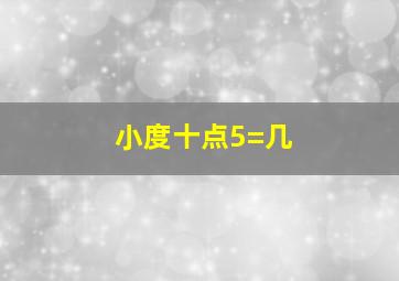 小度十点5=几