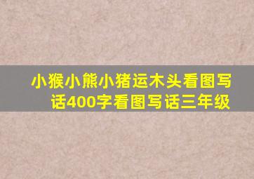 小猴小熊小猪运木头看图写话400字看图写话三年级