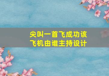 尖叫一首飞成功该飞机由谁主持设计