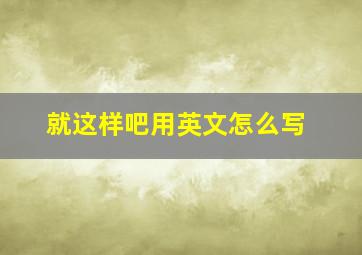 就这样吧用英文怎么写