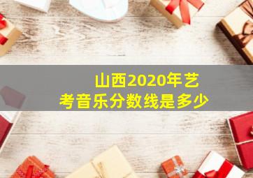 山西2020年艺考音乐分数线是多少