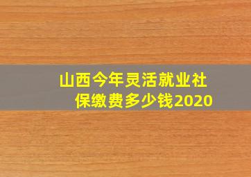 山西今年灵活就业社保缴费多少钱2020