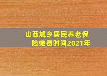 山西城乡居民养老保险缴费时间2021年