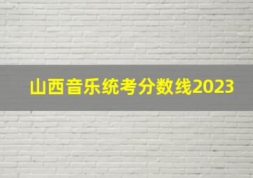 山西音乐统考分数线2023