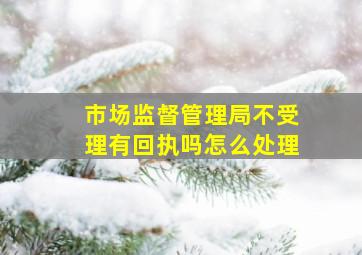 市场监督管理局不受理有回执吗怎么处理