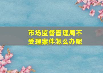 市场监督管理局不受理案件怎么办呢