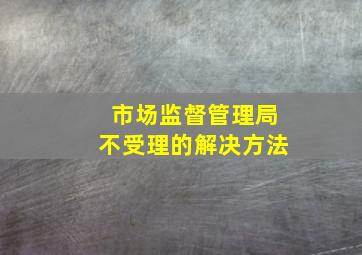 市场监督管理局不受理的解决方法