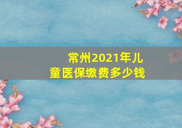 常州2021年儿童医保缴费多少钱