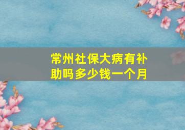 常州社保大病有补助吗多少钱一个月