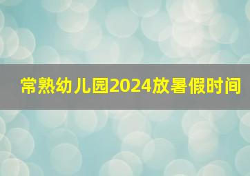 常熟幼儿园2024放暑假时间