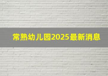 常熟幼儿园2025最新消息