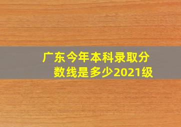 广东今年本科录取分数线是多少2021级