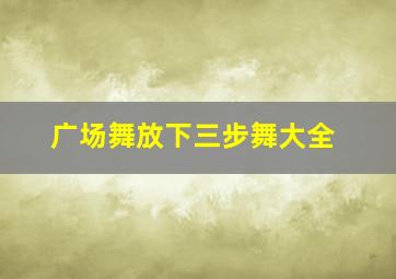 广场舞放下三步舞大全