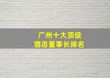 广州十大顶级酒店董事长排名