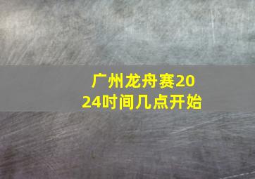 广州龙舟赛2024吋间几点开始