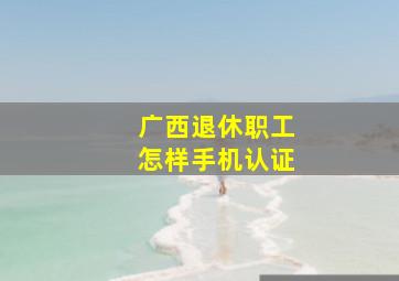 广西退休职工怎样手机认证