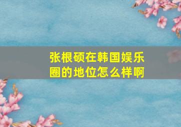 张根硕在韩国娱乐圈的地位怎么样啊