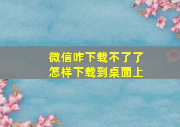 微信咋下载不了了怎样下载到桌面上