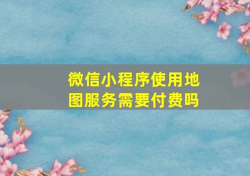 微信小程序使用地图服务需要付费吗