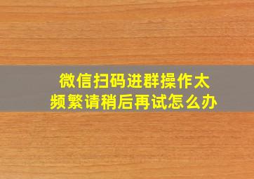 微信扫码进群操作太频繁请稍后再试怎么办