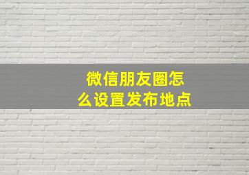 微信朋友圈怎么设置发布地点