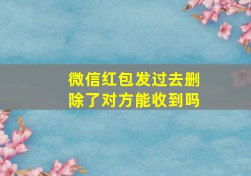 微信红包发过去删除了对方能收到吗