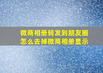 微商相册转发到朋友圈怎么去掉微商相册显示