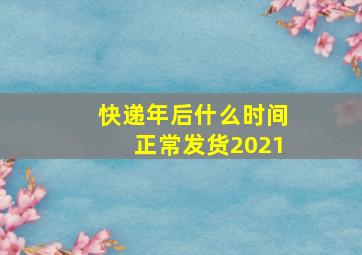 快递年后什么时间正常发货2021